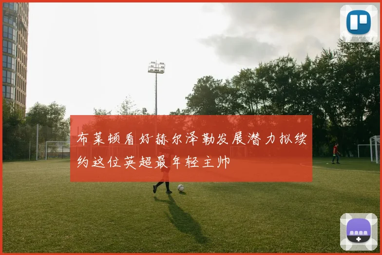 布莱顿看好赫尔泽勒发展潜力拟续约这位英超最年轻主帅