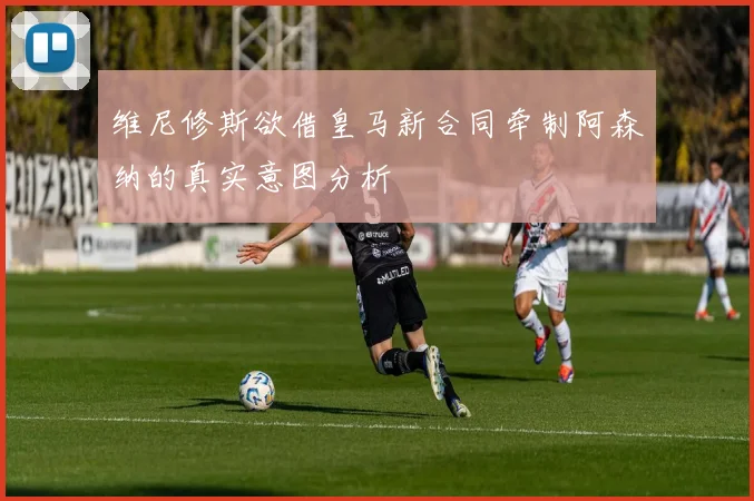 维尼修斯欲借皇马新合同牵制阿森纳的真实意图分析