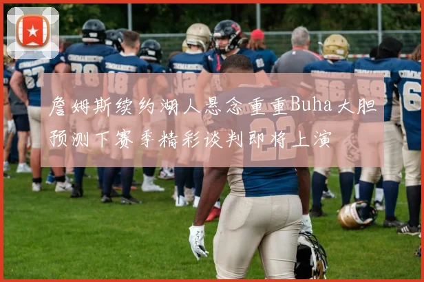 詹姆斯续约湖人悬念重重Buha大胆预测下赛季精彩谈判即将上演