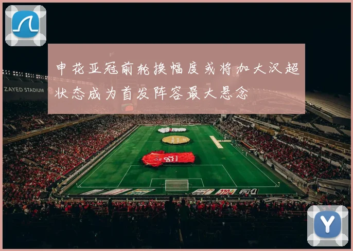 申花亚冠前轮换幅度或将加大汉超状态成为首发阵容最大悬念