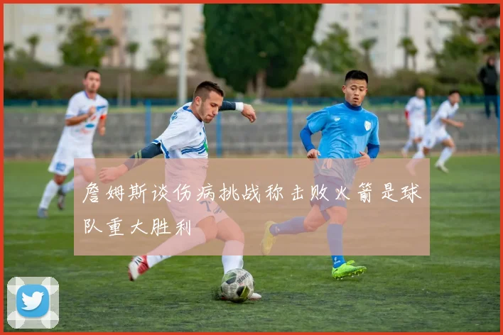 詹姆斯谈伤病挑战称击败火箭是球队重大胜利