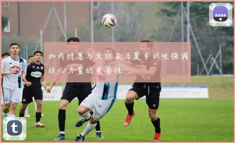 加内特愿与文班亚马夏季训练强调核心力量的重要性