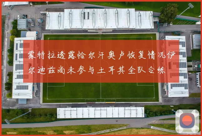 蒙特拉透露恰尔汗奥卢恢复情况伊尔迪兹尚未参与土耳其全队合练