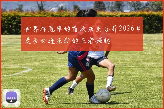 世界杯冠军的首次历史各异2026年是否会迎来新的王者崛起