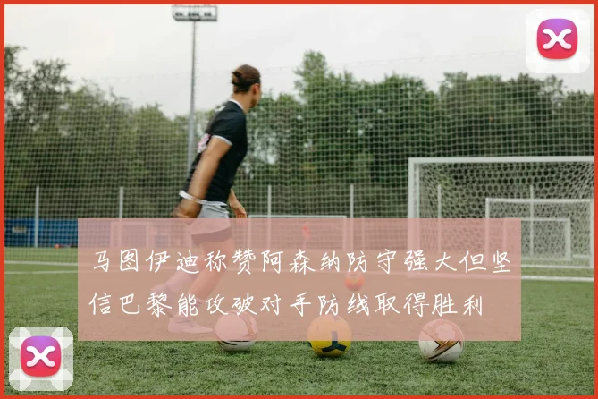 马图伊迪称赞阿森纳防守强大但坚信巴黎能攻破对手防线取得胜利