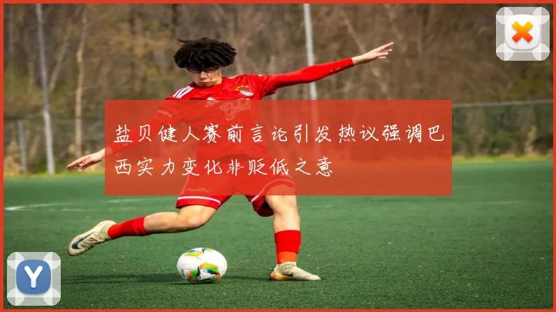 盐贝健人赛前言论引发热议强调巴西实力变化非贬低之意