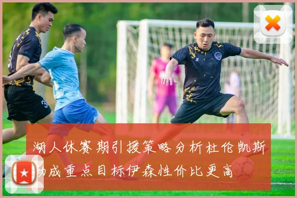 湖人休赛期引援策略分析杜伦凯斯勒成重点目标伊森性价比更高