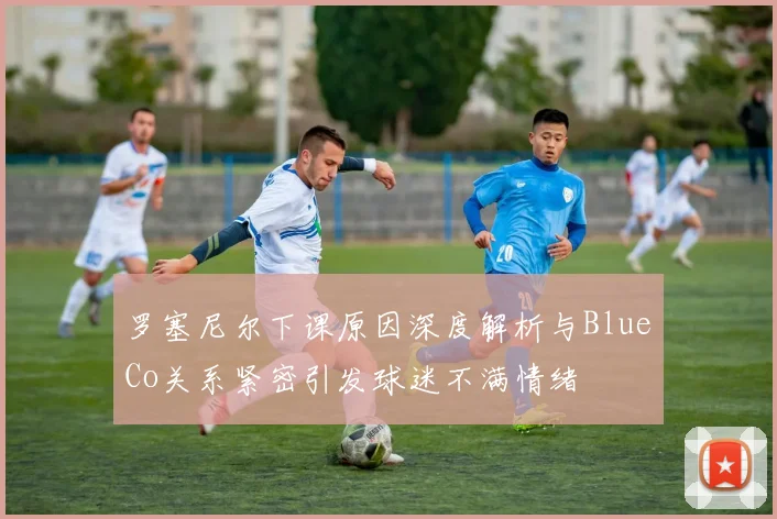 罗塞尼尔下课原因深度解析与BlueCo关系紧密引发球迷不满情绪
