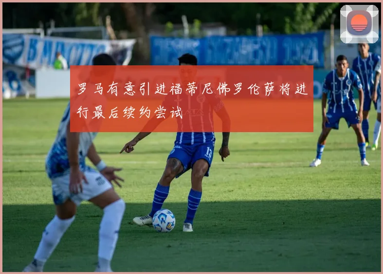 罗马有意引进福蒂尼佛罗伦萨将进行最后续约尝试