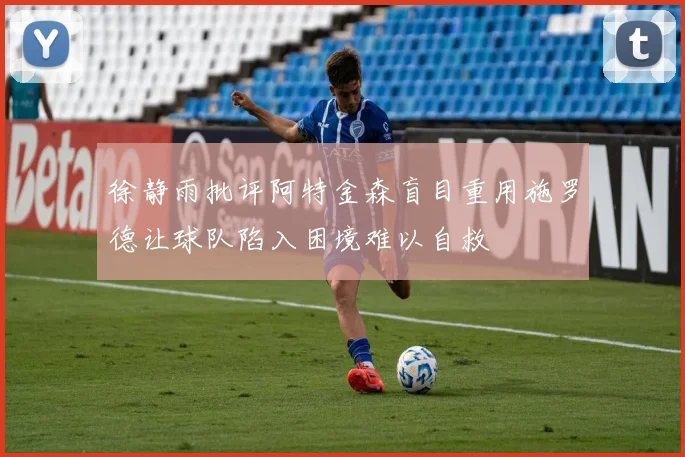 徐静雨批评阿特金森盲目重用施罗德让球队陷入困境难以自救