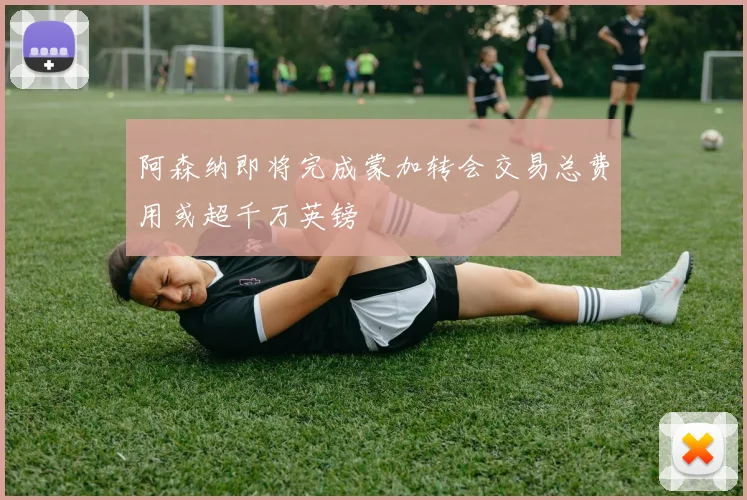 阿森纳即将完成蒙加转会交易总费用或超千万英镑