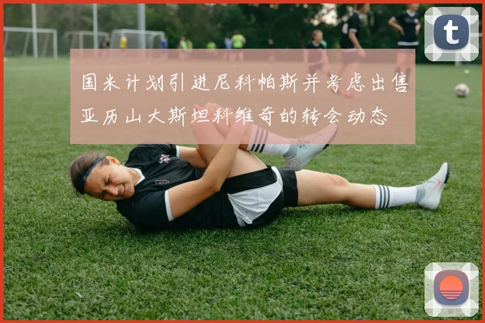 国米计划引进尼科帕斯并考虑出售亚历山大斯坦科维奇的转会动态