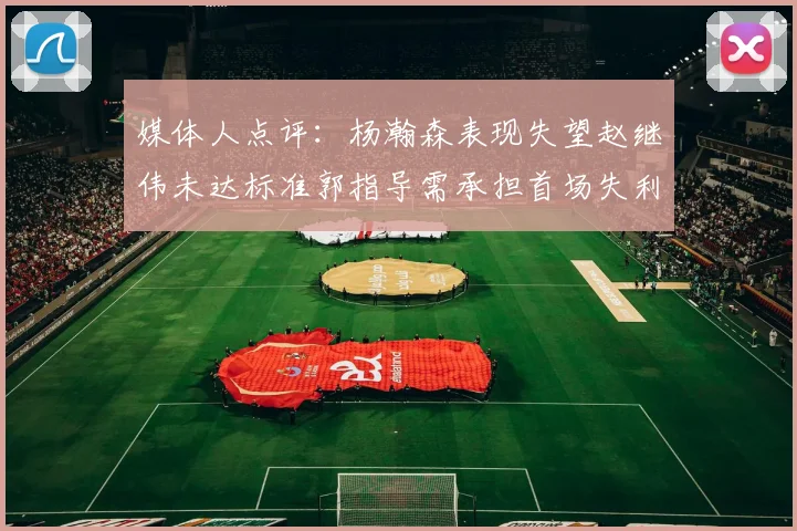 媒体人点评：杨瀚森表现失望赵继伟未达标准郭指导需承担首场失利责任