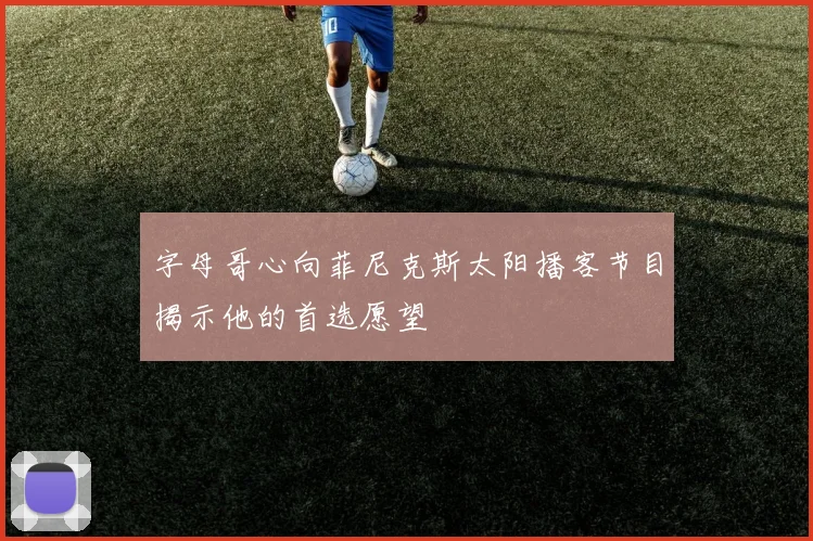 字母哥心向菲尼克斯太阳播客节目揭示他的首选愿望