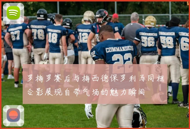 罗梅罗赛后与梅西德保罗利马同框合影展现自带气场的魅力瞬间