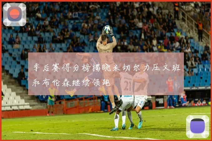 季后赛得分榜揭晓米切尔力压文班和布伦森继续领跑