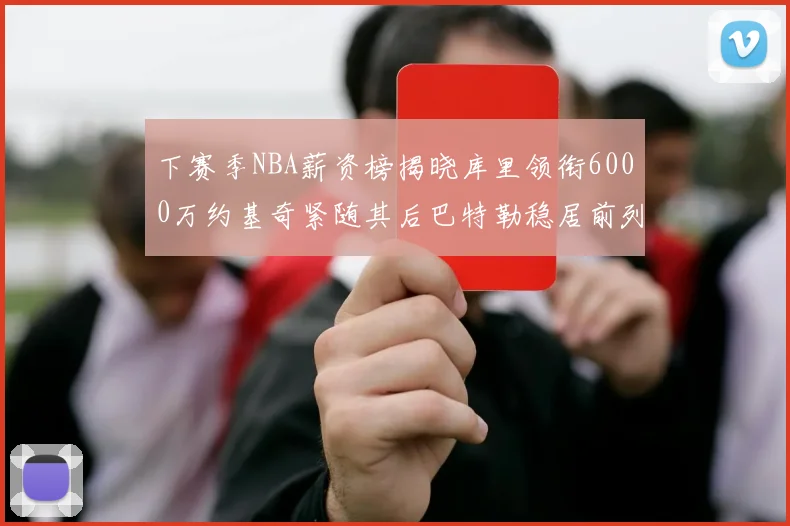 下赛季NBA薪资榜揭晓库里领衔6000万约基奇紧随其后巴特勒稳居前列