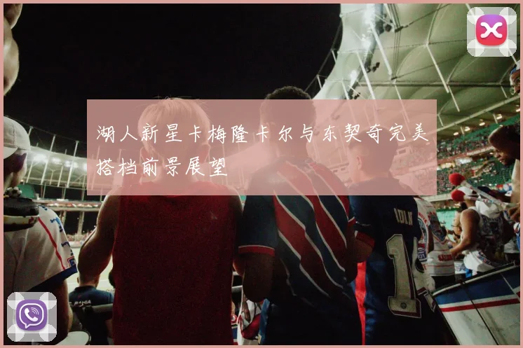 湖人新星卡梅隆卡尔与东契奇完美搭档前景展望