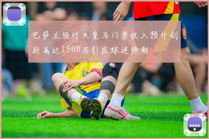 巴萨主场对决皇马门票收入预计创新高达1500万引发球迷热潮