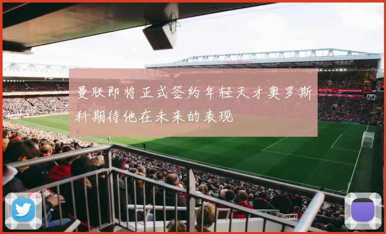 曼联即将正式签约年轻天才奥罗斯科期待他在未来的表现