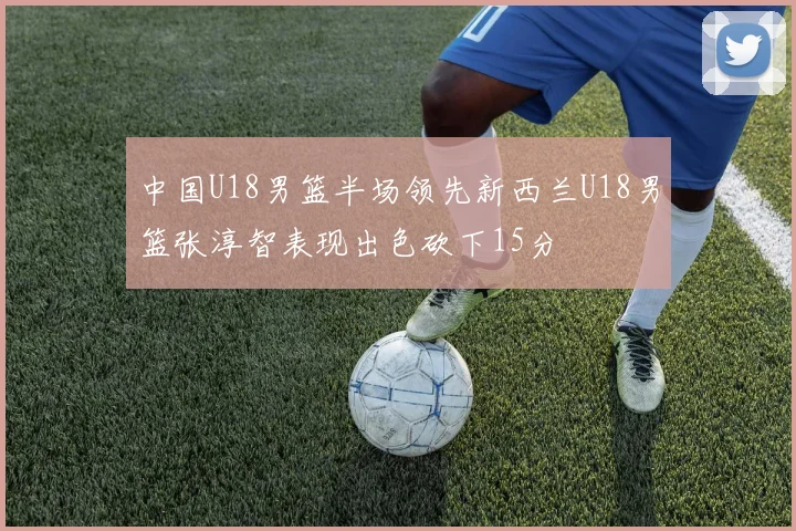 中国U18男篮半场领先新西兰U18男篮张淳智表现出色砍下15分