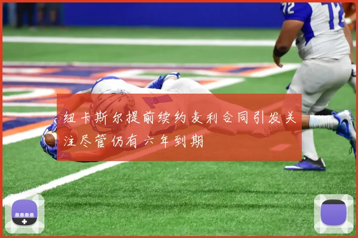 纽卡斯尔提前续约麦利合同引发关注尽管仍有六年到期