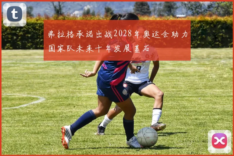 弗拉格承诺出战2028年奥运会助力国家队未来十年发展基石