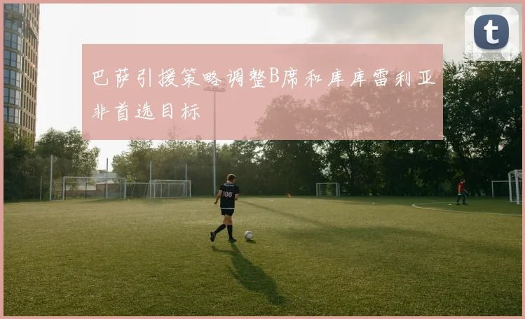 巴萨引援策略调整B席和库库雷利亚非首选目标