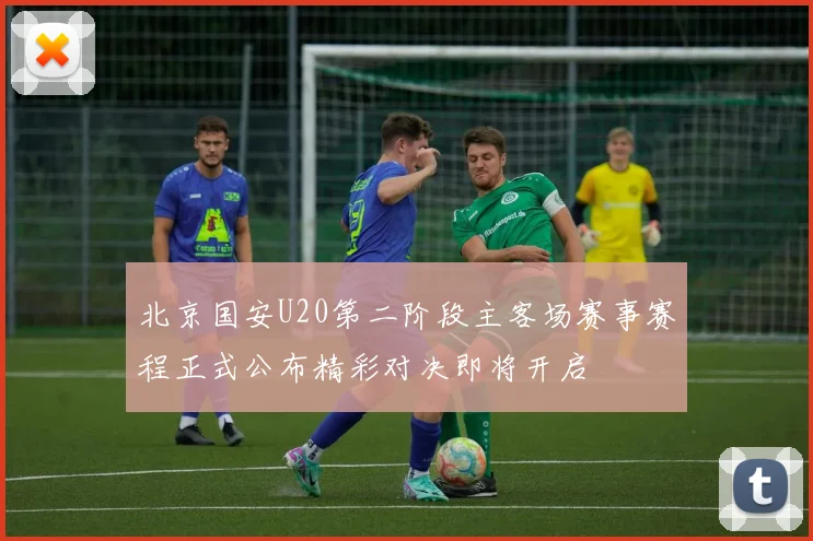 北京国安U20第二阶段主客场赛事赛程正式公布精彩对决即将开启