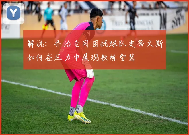 解说：乔治合同困扰球队史蒂文斯如何在压力中展现教练智慧