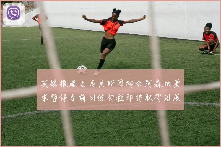 英媒报道吉马良斯因转会阿森纳要求暂停季前训练行程即将取得进展